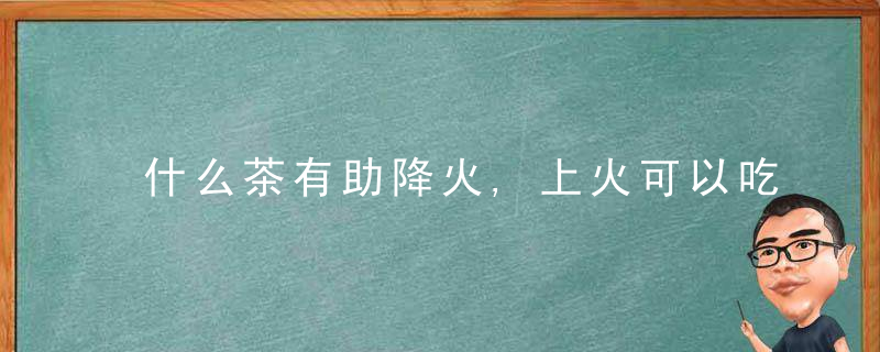 什么茶有助降火,上火可以吃什么水果,什么食物能去火,下火汤推荐