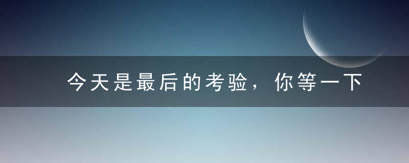 今天是最后的考验，你等一下，我先洗个脸