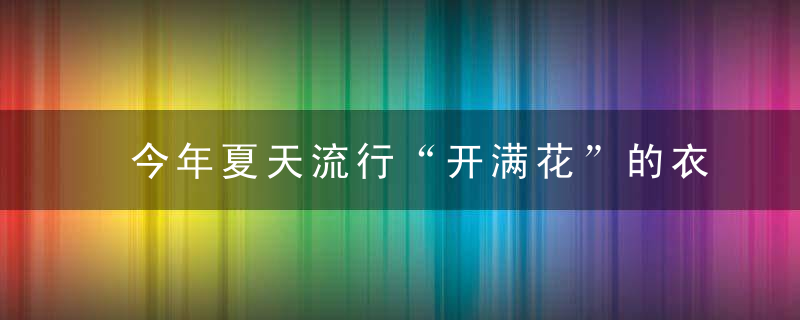 今年夏天流行“开满花”的衣服，美哭了！