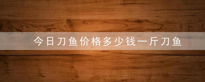 今日刀鱼价格多少钱一斤刀鱼和带鱼有什么区别