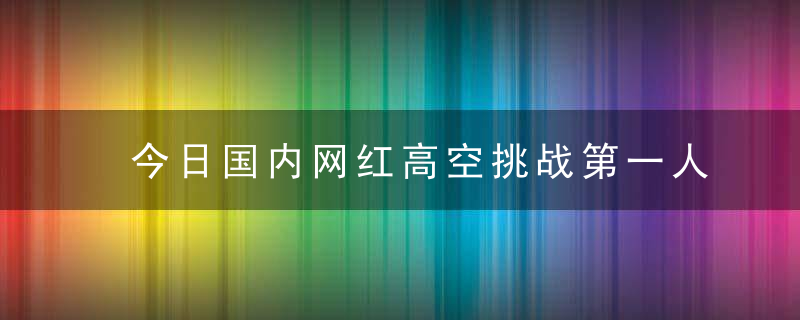 今日国内网红高空挑战第一人被曝失手坠楼 其女友证实死亡