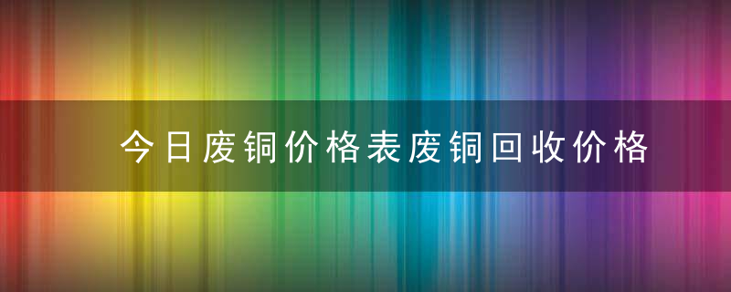 今日废铜价格表废铜回收价格行情分析