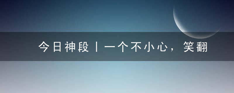 今日神段丨一个不小心，笑翻在那些年跟长辈的代沟里！