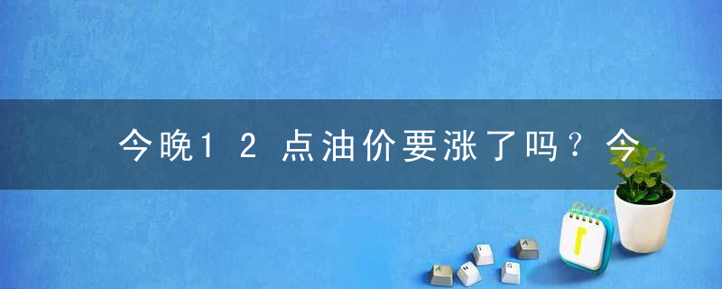 今晚12点油价要涨了吗？今晚24时油价调整最新消息