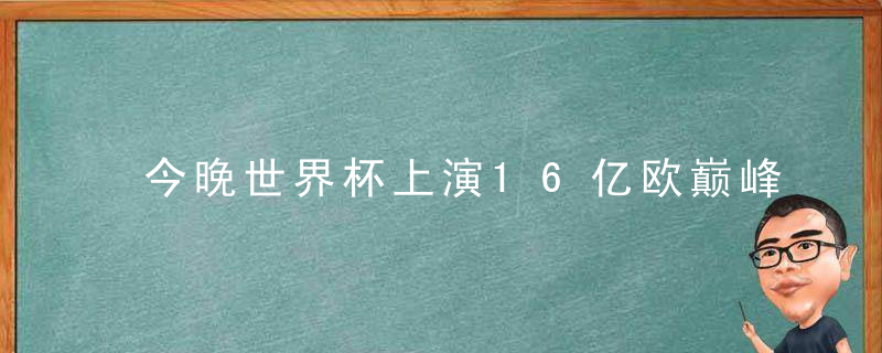 今晚世界杯上演16亿欧巅峰战，新老巨星PK，名帅斗法，中国球迷值得熬夜