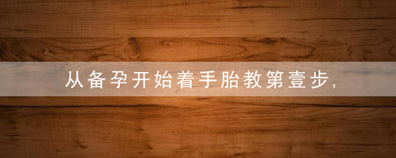 从备孕开始着手胎教第壹步,体质胎教