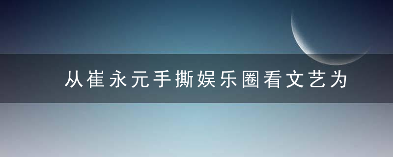 从崔永元手撕娱乐圈看文艺为谁服务的问题