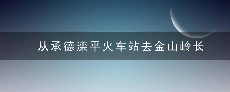 从承德滦平火车站去金山岭长城景区怎么坐车从景区返回北京怎么坐车最便捷