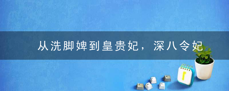 从洗脚婢到皇贵妃，深八令妃到底是心机婊还是励志一姐