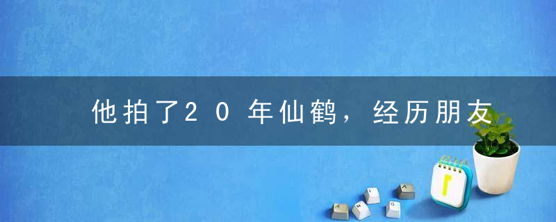 他拍了20年仙鹤，经历朋友死亡、亲人不解、筹资艰辛，反而更加坚定
