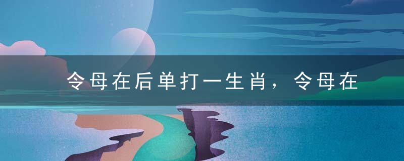 令母在后单打一生肖，令母在后单是什么生肖动物全网最佳解读