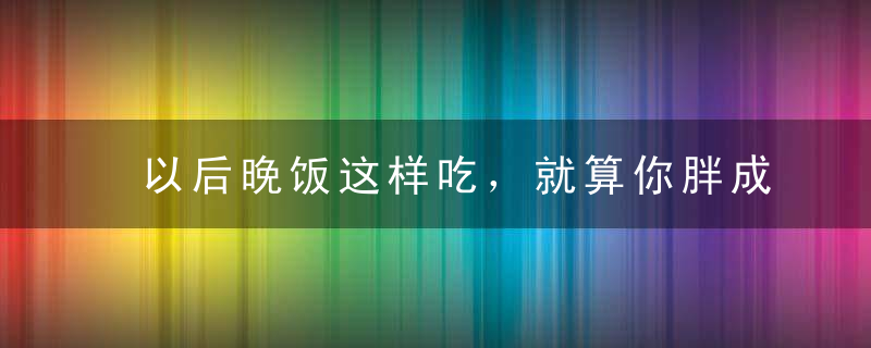 以后晚饭这样吃，就算你胖成了球，不吃米饭也能让你瘦成猴！