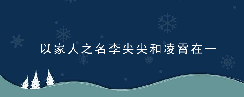以家人之名李尖尖和凌霄在一起了吗 以家人之名李尖尖和凌霄在一起没
