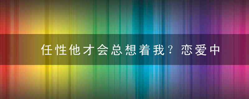 任性他才会总想着我？恋爱中不能犯什么傻？