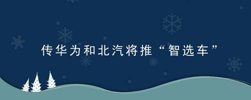 传华为和北汽将推“智选车”、小米造车滞后、理想部分车型延期交付……