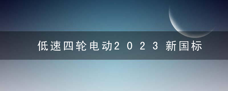 低速四轮电动2023新国标，上牌上路政策最新消息