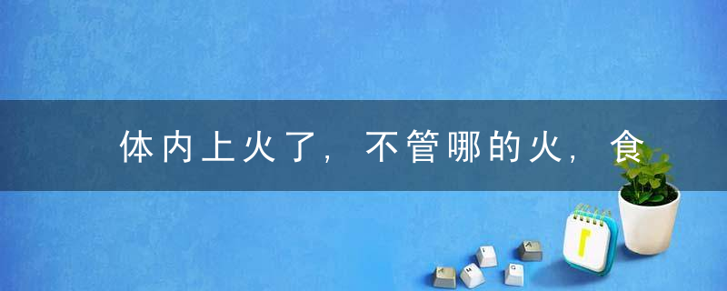 体内上火了,不管哪的火,食疗方法帮你快速降火