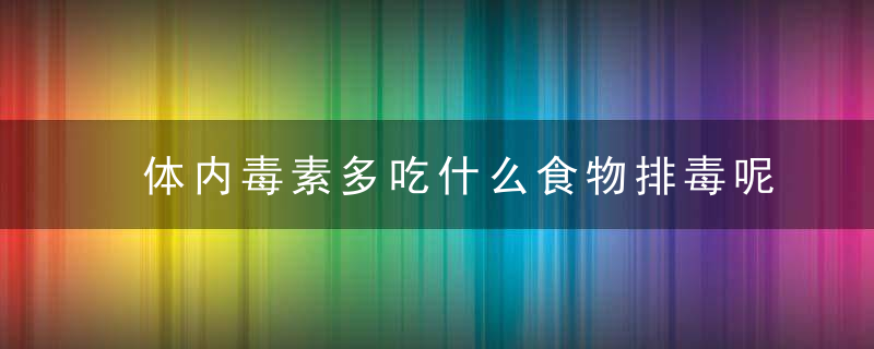 体内毒素多吃什么食物排毒呢 人体毒素从哪里而来