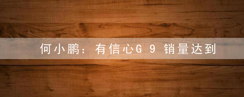 何小鹏：有信心G9销量达到30万以上纯电SUV市场前三
