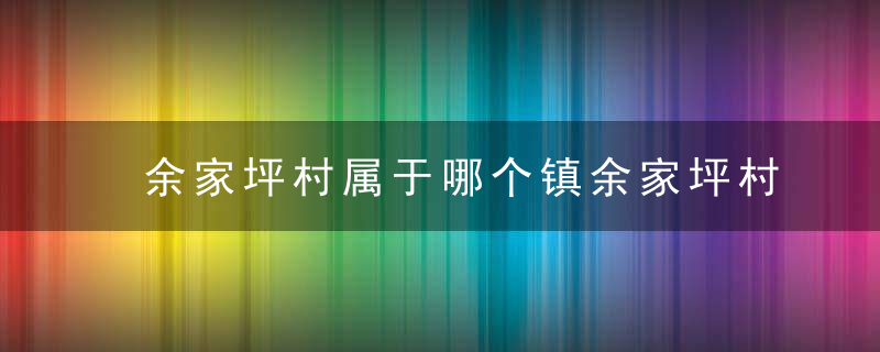 余家坪村属于哪个镇余家坪村介绍，余坪镇哪些村