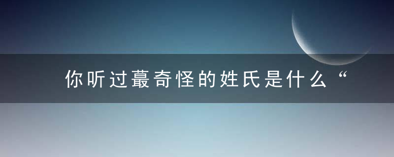 你听过蕞奇怪的姓氏是什么“尸”姓你可见过