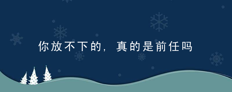 你放不下的,真的是前任吗