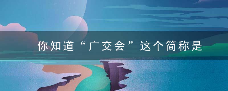 你知道“广交会”这个简称是谁定的吗,近日最新