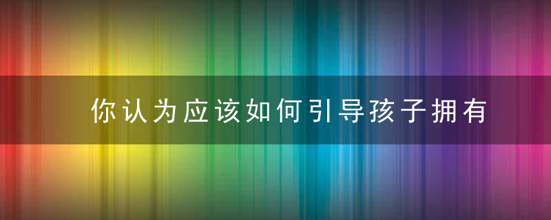 你认为应该如何引导孩子拥有感恩之心 怎么引导孩子拥有感恩之心