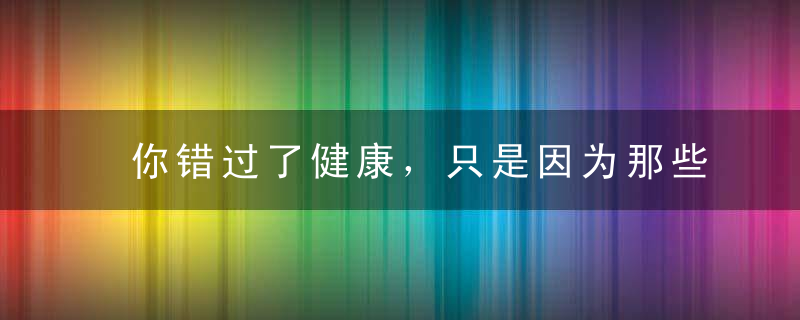 你错过了健康，只是因为那些错误的知识！快来看看正确的健康知识！