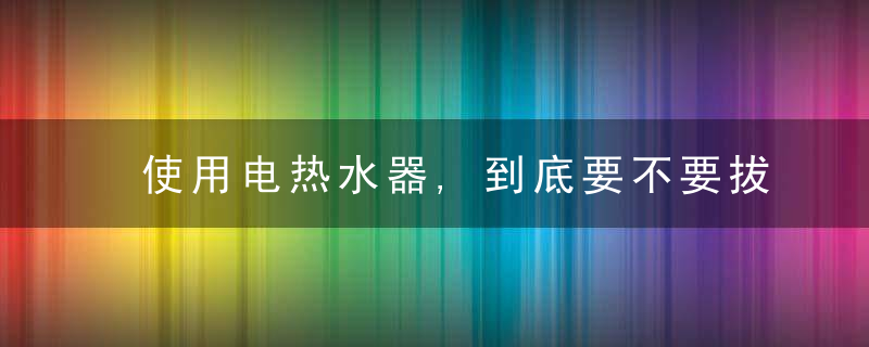 使用电热水器,到底要不要拔掉插头有危险吗费电吗