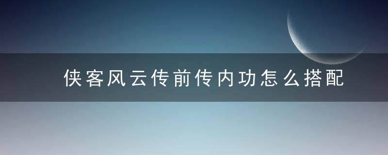 侠客风云传前传内功怎么搭配角色(侠客风云传前传最佳内功配置)