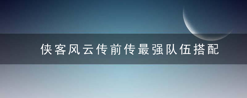 侠客风云传前传最强队伍搭配(侠客风云传前传各种选择)