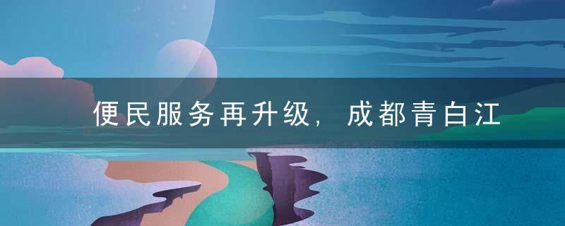 便民服务再升级,成都青白江200个事项“一证一照”通