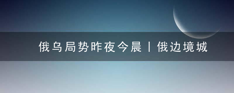 俄乌局势昨夜今晨丨俄边境城市出现不明原因的亮光和爆炸