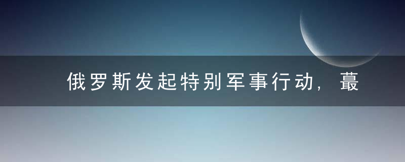 俄罗斯发起特别军事行动,蕞新情况汇总