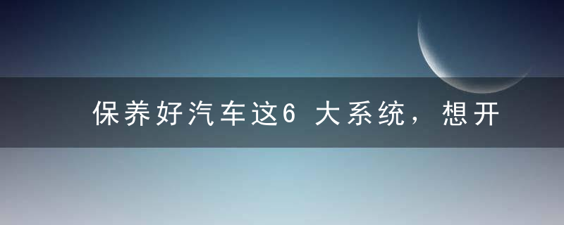 保养好汽车这6大系统，想开坏都难