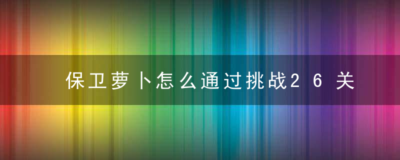 保卫萝卜怎么通过挑战26关（通关小技巧）