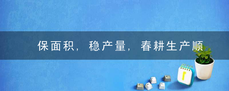 保面积,稳产量,春耕生产顺利推进,近日最新