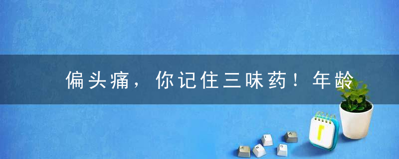 偏头痛，你记住三味药！年龄越大，越用得上