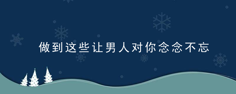 做到这些让男人对你念念不忘