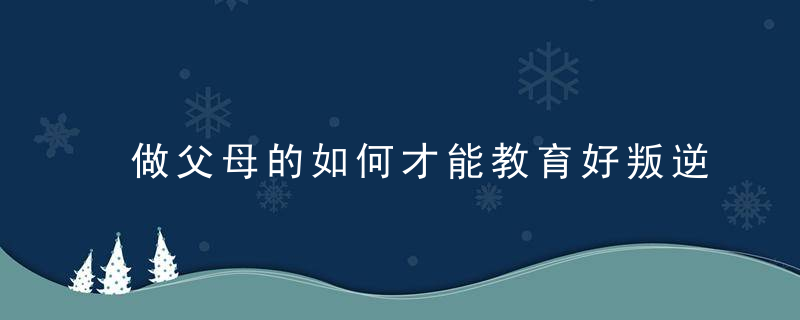 做父母的如何才能教育好叛逆期的孩子