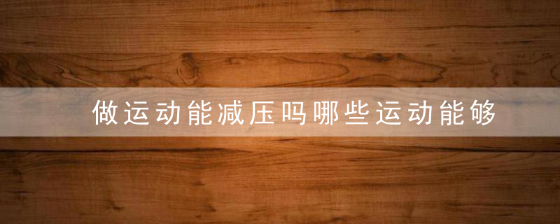 做运动能减压吗哪些运动能够有效减压，做什么运动可以减压