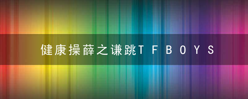 健康操薛之谦跳TFBOYS《青春修炼手册》太搞笑