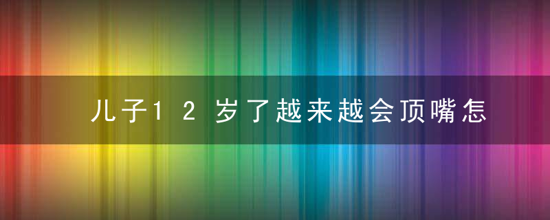 儿子12岁了越来越会顶嘴怎么办