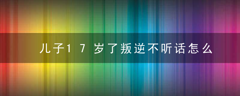 儿子17岁了叛逆不听话怎么办