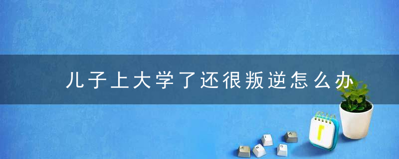 儿子上大学了还很叛逆怎么办