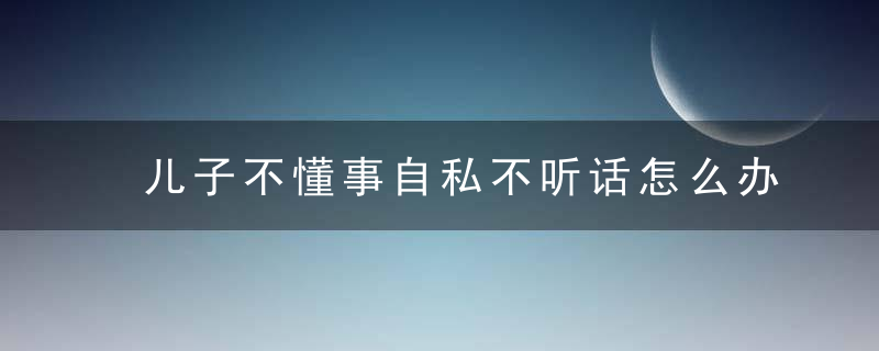 儿子不懂事自私不听话怎么办