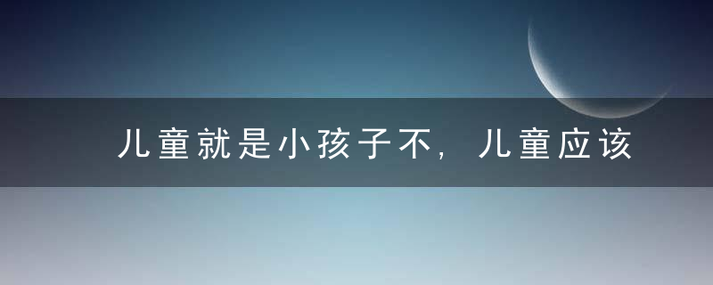 儿童就是小孩子不,儿童应该是大写的人,