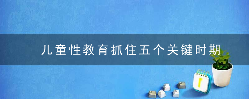 儿童性教育抓住五个关键时期儿童家庭性教育的误解，走进儿童性教育