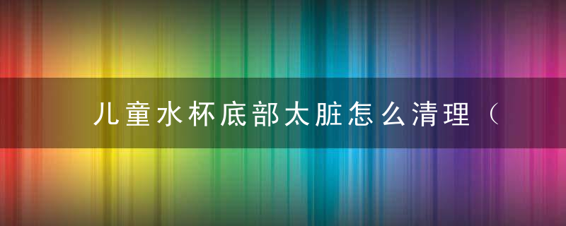 儿童水杯底部太脏怎么清理（儿童水杯里面脏了怎么办）